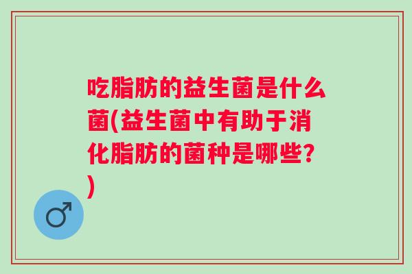 吃脂肪的益生菌是什么菌(益生菌中有助于消化脂肪的菌种是哪些?) 吃脂肪的益生菌是什么菌(益生菌中有助于消化脂肪的菌种是哪些?)