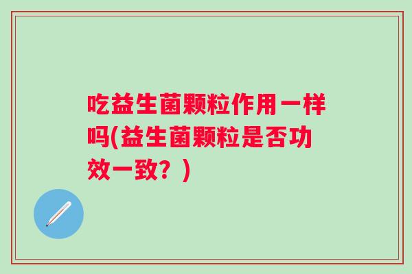 吃益生菌颗粒作用一样吗(益生菌颗粒是否功效一致?) 吃益生菌颗粒作用一样吗(益生菌颗粒是否功效一致?)