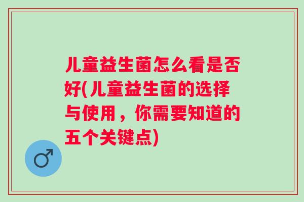 儿童益生菌怎么看是否好(儿童益生菌的选择与使用，你需要知道的五个关键点)