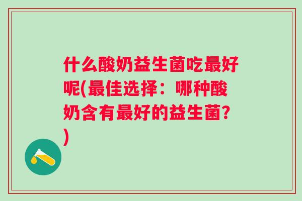 什么酸奶益生菌吃好呢(佳选择:哪种酸奶含有好的益生菌?) 什么酸奶益生菌吃好呢(佳选择:哪种酸奶含有好的益生菌?)