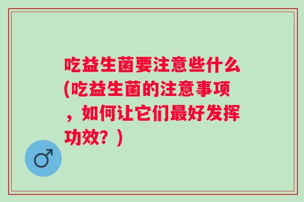 吃益生菌要注意些什么(吃益生菌的注意事项,如何让它们好发挥功效?) 吃益生菌要注意些什么(吃益生菌的注意事项,如何让它们好发挥功效?)