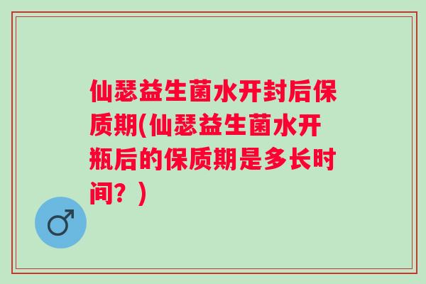 仙瑟益生菌水开封后保质期(仙瑟益生菌水开瓶后的保质期是多长时间?) 仙瑟益生菌水开封后保质期(仙瑟益生菌水开瓶后的保质期是多长时间?)