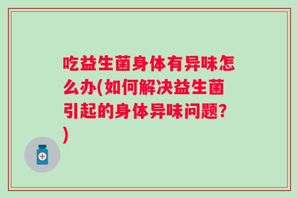 吃益生菌身体有异味怎么办(如何解决益生菌引起的身体异味问题?) 吃益生菌身体有异味怎么办(如何解决益生菌引起的身体异味问题?)