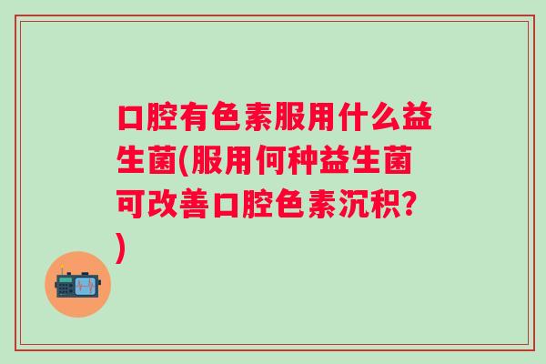 口腔有色素服用什么益生菌(服用何种益生菌可改善口腔色素沉积?) 口腔有色素服用什么益生菌(服用何种益生菌可改善口腔色素沉积?)