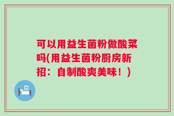 可以用益生菌粉做酸菜吗(用益生菌粉厨房新招：自制酸爽美味！)