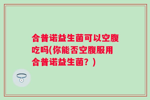 合普诺益生菌可以空腹吃吗(你能否空腹服用合普诺益生菌?) 合普诺益生菌可以空腹吃吗(你能否空腹服用合普诺益生菌?)