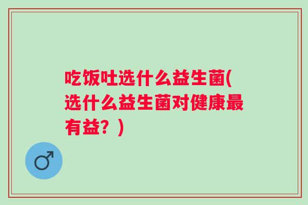 吃饭吐选什么益生菌(选什么益生菌对健康有益?) 吃饭吐选什么益生菌(选什么益生菌对健康有益?)
