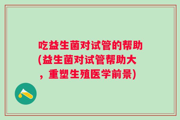 吃益生菌对试管的帮助(益生菌对试管帮助大,重塑生殖医学前景) 吃益生菌对试管的帮助(益生菌对试管帮助大,重塑生殖医学前景)