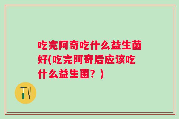吃完阿奇吃什么益生菌好(吃完阿奇后应该吃什么益生菌？)