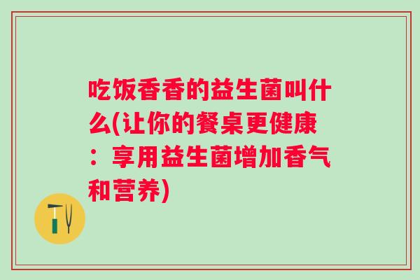 吃饭香香的益生菌叫什么(让你的餐桌更健康:享用益生菌增加香气和营养) 吃饭香香的益生菌叫什么(让你的餐桌更健康:享用益生菌增加香气和营养)