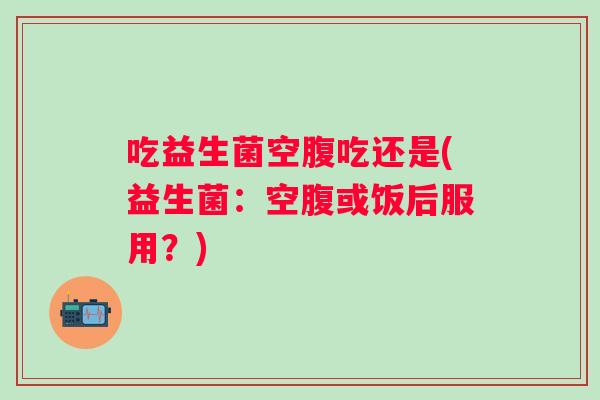 吃益生菌空腹吃还是(益生菌：空腹或饭后服用？)