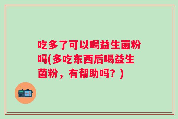 吃多了可以喝益生菌粉吗(多吃东西后喝益生菌粉，有帮助吗？)