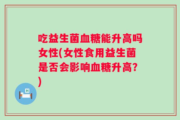 吃益生菌血糖能升高吗女性(女性食用益生菌是否会影响血糖升高？)