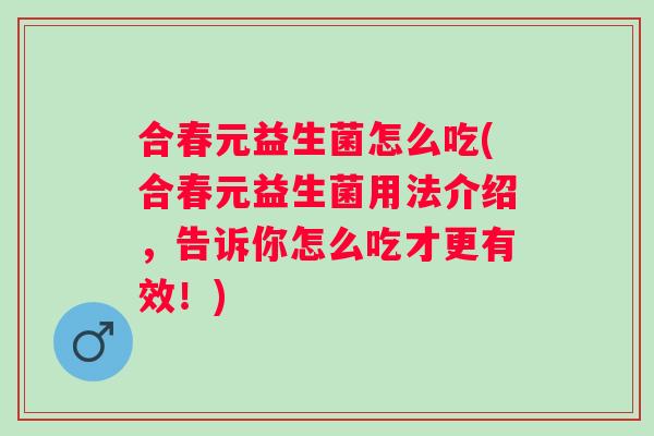 合春元益生菌怎么吃(合春元益生菌用法介绍，告诉你怎么吃才更有效！)