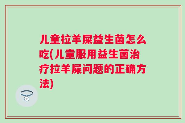 儿童拉羊屎益生菌怎么吃(儿童服用益生菌拉羊屎问题的正确方法)