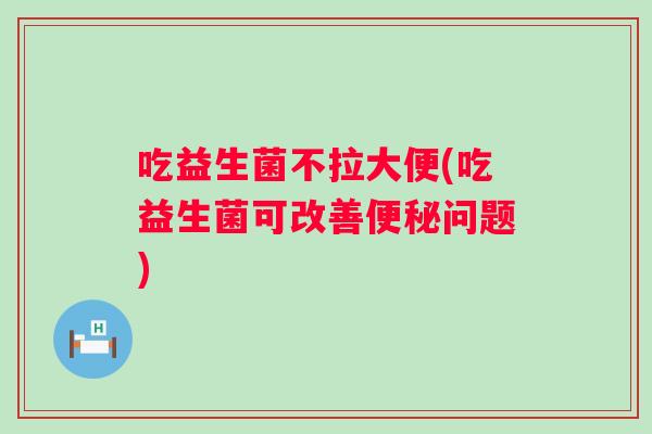 吃益生菌不拉大便(吃益生菌可改善便秘问题)