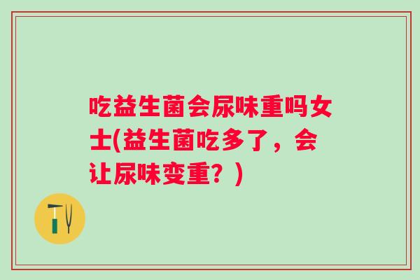 吃益生菌会尿味重吗女士(益生菌吃多了，会让尿味变重？)