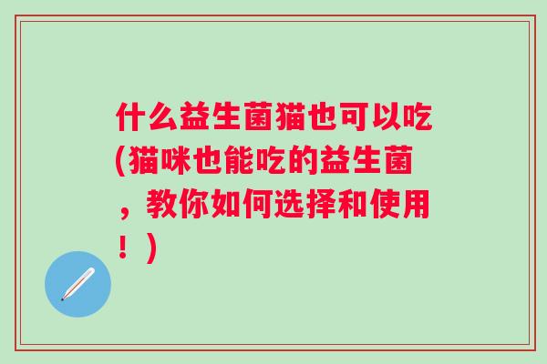 什么益生菌猫也可以吃(猫咪也能吃的益生菌，教你如何选择和使用！)