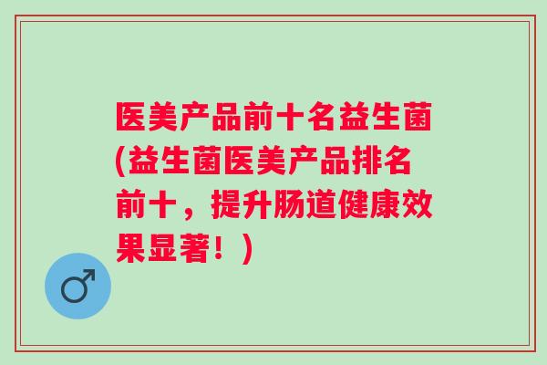 医美产品前十名益生菌(益生菌医美产品排名前十，提升肠道健康效果显著！)