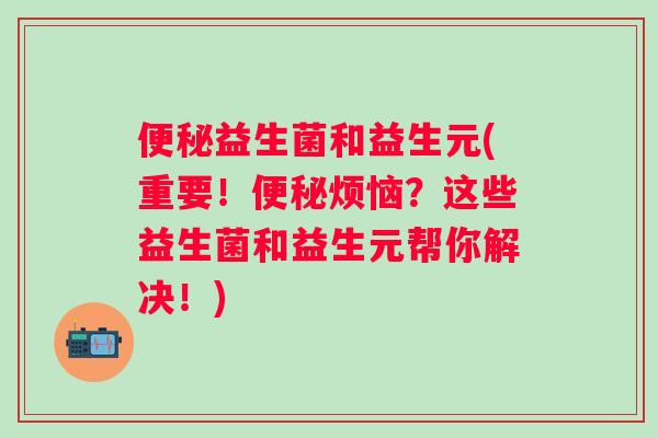 益生菌和益生元(重要！烦恼？这些益生菌和益生元帮你解决！)