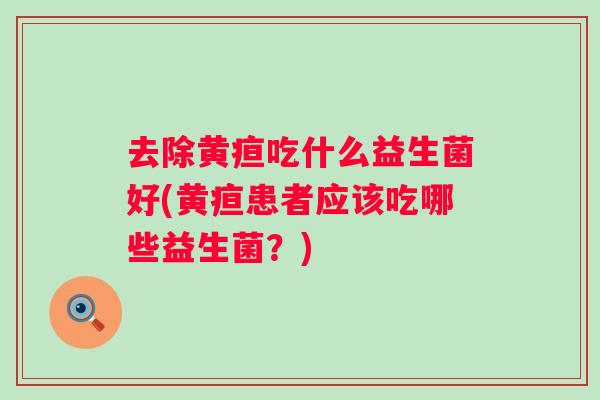 去除黄疸吃什么益生菌好(黄疸患者应该吃哪些益生菌？)