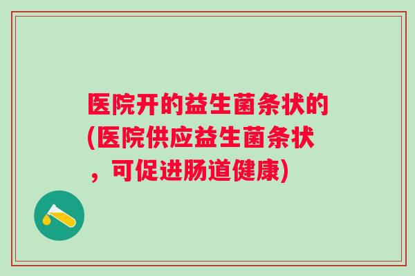 医院开的益生菌条状的(医院供应益生菌条状，可促进肠道健康)