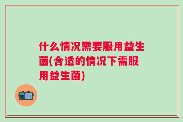 什么情况需要服用益生菌(合适的情况下需服用益生菌)