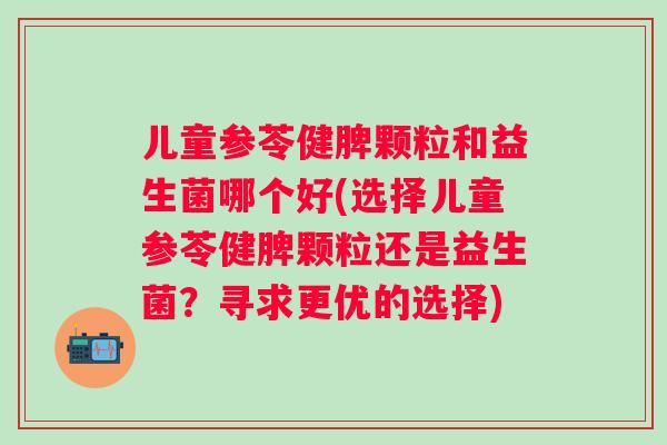 儿童参苓健脾颗粒和益生菌哪个好(选择儿童参苓健脾颗粒还是益生菌？寻求更优的选择)