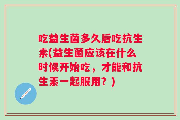 吃益生菌多久后吃抗生素(益生菌应该在什么时候开始吃，才能和抗生素一起服用？)
