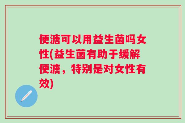 便溏可以用益生菌吗女性(益生菌有助于缓解便溏，特别是对女性有效)