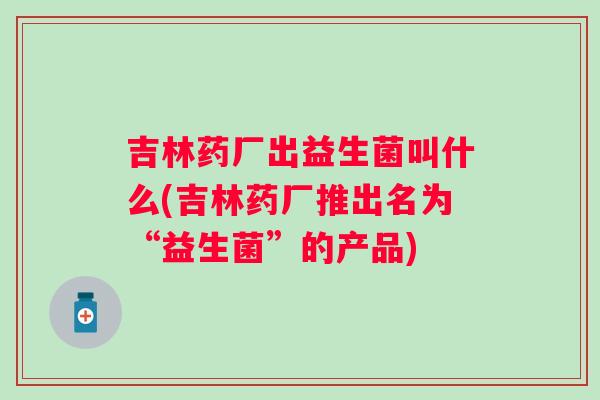 吉林药厂出益生菌叫什么(吉林药厂推出名为“益生菌”的产品)