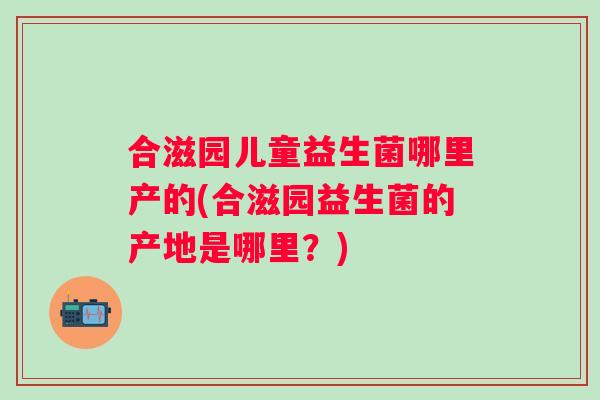 合滋园儿童益生菌哪里产的(合滋园益生菌的产地是哪里？)