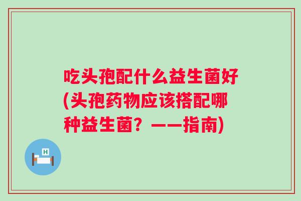 吃头孢配什么益生菌好(头孢应该搭配哪种益生菌？——指南)