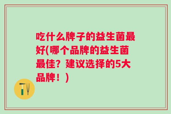 吃什么牌子的益生菌最好(哪个品牌的益生菌最佳？建议选择的5大品牌！)