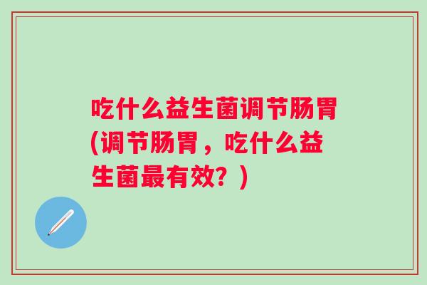 吃什么益生菌调节肠胃(调节肠胃,吃什么益生菌有效?) 吃什么益生菌调节肠胃(调节肠胃,吃什么益生菌有效?)