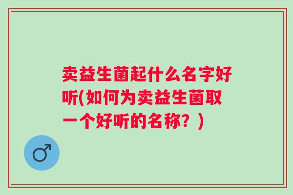 卖益生菌起什么名字好听(如何为卖益生菌取一个好听的名称？)