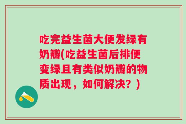 吃完益生菌大便发绿有奶瓣(吃益生菌后排便变绿且有类似奶瓣的物质出现，如何解决？)