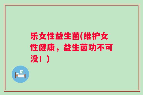 乐女性益生菌(维护女性健康，益生菌功不可没！)