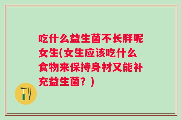 吃什么益生菌不长胖呢女生(女生应该吃什么食物来保持身材又能补充益生菌?) 吃什么益生菌不长胖呢女生(女生应该吃什么食物来保持身材又能补充益生菌?)
