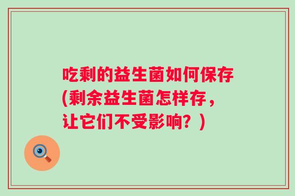 吃剩的益生菌如何保存(剩余益生菌怎样存，让它们不受影响？)