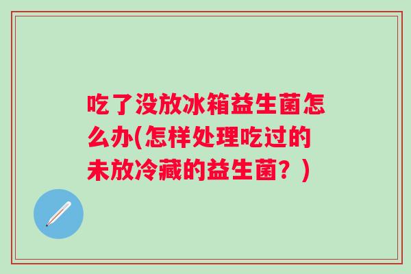 吃了没放冰箱益生菌怎么办(怎样处理吃过的未放冷藏的益生菌？)
