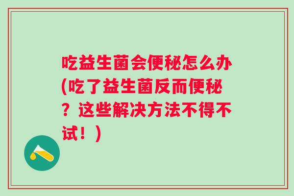 吃益生菌会怎么办(吃了益生菌反而？这些解决方法不得不试！)