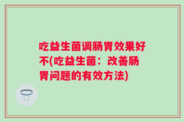 吃益生菌调肠胃效果好不(吃益生菌：改善肠胃问题的有效方法)