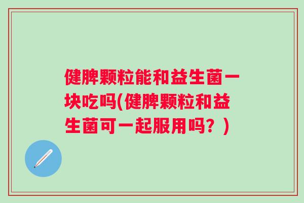 健脾颗粒能和益生菌一块吃吗(健脾颗粒和益生菌可一起服用吗？)