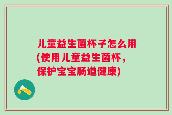 儿童益生菌杯子怎么用(使用儿童益生菌杯，保护宝宝肠道健康)