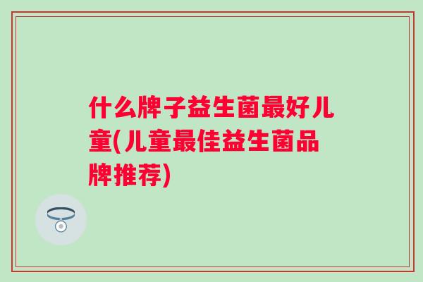 什么牌子益生菌好儿童(儿童佳益生菌品牌推荐)