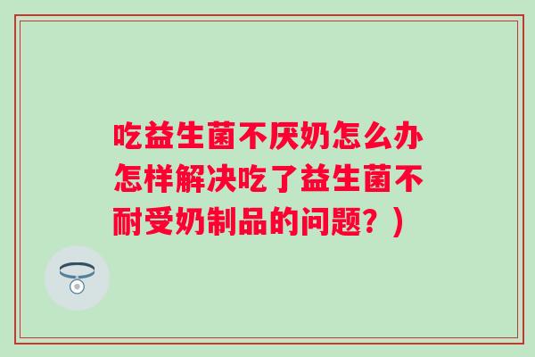 吃益生菌不厌奶怎么办怎样解决吃了益生菌不耐受奶制品的问题？)