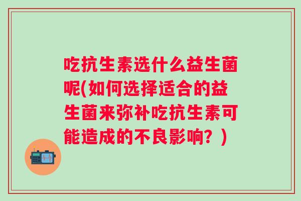 吃抗生素选什么益生菌呢(如何选择适合的益生菌来弥补吃抗生素可能造成的不良影响？)