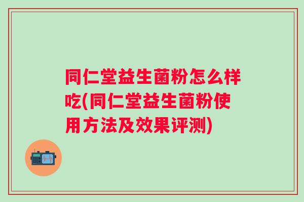 同仁堂益生菌粉怎么样吃(同仁堂益生菌粉使用方法及效果评测)