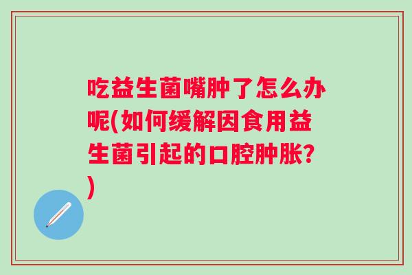 吃益生菌嘴肿了怎么办呢(如何缓解因食用益生菌引起的口腔？)